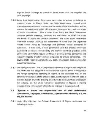 64
Nigerian Stock Exchange as a result of Board room crisis that engulfed the
stock exchange.
5.3.6 Some State Governments have gone extra miles to ensure compliance to
business ethics. In Ebonyi State, the State Government created social
orientation committees to promote and inculcate ethical standards as well as
monitor the activities of public office holders, Managers and chief executives
of public corporations. Also in Akwa Ibom State, the State Government
convenes periodic meetings, seminars and workshops for Chief Executives
and Heads of public and private companies. The Akwa Ibom Investment
Promotion Council (AKIPOC) was established to liaise with the Organized
Private Sector (OPS) to encourage and promote ethical standards in
businesses. In Edo State, a fiscal governance and due process office was
established to ensure accountability and monitor unethical practices while
Ondo State undertakes regular auditing of publicly owned companies and
regularly inspects privately owned companies to ensure compliance. The
Bayelsa State Fiscal Responsibility Law 2009, emphasizes best practices for
budget transparency.
5.3.7 The newly-published Code of Corporate Governance in Nigeria which replaced
the 2003 Code was designed to institutionalize business ethics in indigenous
and foreign companies operating in Nigeria. It also addresses most of the
perceived weaknesses of the previous code. Most poignant in the new code is
the introduction of whistle blowing procedures to check unethical practices in
the industry. On the whole Corporate Governance in Nigeria is moving
towards strong enforcement which should improve in the years ahead.
5.4 Objective 4: Ensure that corporations treat all their stakeholders
(Shareholders, Employees, Communities, Suppliers and Consumers) in a fair
and just manner.
5.4.1 Under this objective, the Federal Government of Nigeria undertook the
following Activities:
 