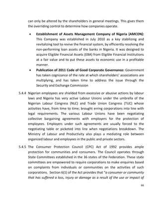 66
can only be altered by the shareholders in general meetings. This gives them
the overriding control to determine how companies operate.
 Establishment of Assets Management Company of Nigeria (AMCON):
This Company was established in July 2010 as a key stabilizing and
revitalizing tool to revive the financial system, by efficiently resolving the
non-performing loan assets of the banks in Nigeria. It was designed to
acquire Eligible Financial Assets (EBA) from Eligible Financial Institutions
at a fair value and to put these assets to economic use in a profitable
manner.
 Publication of 2011 Code of Good Corporate Governance: Government
has taken cognizance of the rate at which shareholders’ associations are
multiplying, and has taken time to address the issue through the
Security and Exchange Commission
5.4.4 Nigerian employees are shielded from excessive or abusive actions by labour
laws and Nigeria has very active Labour Unions under the umbrella of the
Nigerian Labour Congress (NLC) and Trade Union Congress (TUC) whose
activities have, from time to time; brought erring corporations into line with
legal requirements. The various Labour Unions have been negotiating
collective bargaining agreements with employers for the protection of
employees. Employers under such agreements are usually forced to the
negotiating table or picketed into line when negotiations breakdown. The
Ministry of Labour and Productivity also plays a mediating role between
organized labour and employees in the public and private sectors.
5.4.5 The Consumer Protection Council (CPC) Act of 1992 provides ample
protection for communities and consumers. The Council operates through
State Committees established in the 36 states of the Federation. These state
committees are empowered to require corporations to make enquiries based
on complaints from individuals or communities on the activities of such
corporations. Section 6(1) of the Act provides that “a consumer or community
that has suffered a loss, injury or damage as a result of the use or impact of
 