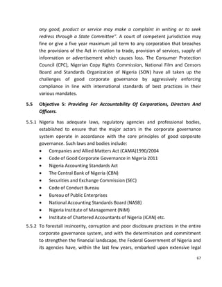 67
any good, product or service may make a complaint in writing or to seek
redress through a State Committee”. A court of competent jurisdiction may
fine or give a five year maximum jail term to any corporation that breaches
the provisions of the Act in relation to trade, provision of services, supply of
information or advertisement which causes loss. The Consumer Protection
Council (CPC), Nigerian Copy Rights Commission, National Film and Censors
Board and Standards Organization of Nigeria (SON) have all taken up the
challenges of good corporate governance by aggressively enforcing
compliance in line with international standards of best practices in their
various mandates.
5.5 Objective 5: Providing For Accountability Of Corporations, Directors And
Officers.
5.5.1 Nigeria has adequate laws, regulatory agencies and professional bodies,
established to ensure that the major actors in the corporate governance
system operate in accordance with the core principles of good corporate
governance. Such laws and bodies include:
 Companies and Allied Matters Act (CAMA)1990/2004
 Code of Good Corporate Governance in Nigeria 2011
 Nigeria Accounting Standards Act
 The Central Bank of Nigeria (CBN)
 Securities and Exchange Commission (SEC)
 Code of Conduct Bureau
 Bureau of Public Enterprises
 National Accounting Standards Board (NASB)
 Nigeria Institute of Management (NIM)
 Institute of Chartered Accountants of Nigeria (ICAN) etc.
5.5.2 To forestall insincerity, corruption and poor disclosure practices in the entire
corporate governance system, and with the determination and commitment
to strengthen the financial landscape, the Federal Government of Nigeria and
its agencies have, within the last few years, embarked upon extensive legal
 