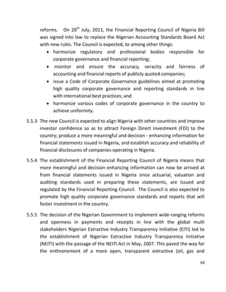 68
reforms. On 20th
July, 2011, the Financial Reporting Council of Nigeria Bill
was signed into law to replace the Nigerian Accounting Standards Board Act
with new rules. The Council is expected, to among other things:
 harmonize regulatory and professional bodies responsible for
corporate governance and financial reporting;
 monitor and ensure the accuracy, veracity and fairness of
accounting and financial reports of publicly quoted companies;
 issue a Code of Corporate Governance guidelines aimed at promoting
high quality corporate governance and reporting standards in line
with international best practices; and
 harmonize various codes of corporate governance in the country to
achieve uniformity.
5.5.3 The new Council is expected to align Nigeria with other countries and improve
investor confidence so as to attract Foreign Direct Investment (FDI) to the
country; produce a more meaningful and decision - enhancing information for
financial statements issued in Nigeria, and establish accuracy and reliability of
financial disclosures of companies operating in Nigeria.
5.5.4 The establishment of the Financial Reporting Council of Nigeria means that
more meaningful and decision enhancing information can now be arrived at
from financial statements issued in Nigeria since actuarial, valuation and
auditing standards used in preparing these statements, are issued and
regulated by the Financial Reporting Council. The Council is also expected to
promote high quality corporate governance standards and reports that will
foster investment in the country.
5.5.5 The decision of the Nigerian Government to implement wide-ranging reforms
and openness in payments and receipts in line with the global multi
stakeholders Nigerian Extractive Industry Transparency Initiative (EITI) led to
the establishment of Nigerian Extractive Industry Transparency Initiative
(NEITI) with the passage of the NEITI Act in May, 2007. This paved the way for
the enthronement of a more open, transparent extractive (oil, gas and
 