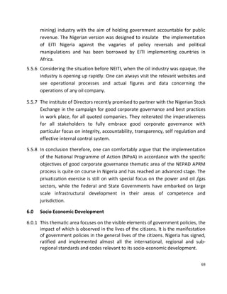 69
mining) industry with the aim of holding government accountable for public
revenue. The Nigerian version was designed to insulate the implementation
of EITI Nigeria against the vagaries of policy reversals and political
manipulations and has been borrowed by EITI implementing countries in
Africa.
5.5.6 Considering the situation before NEITI, when the oil industry was opaque, the
industry is opening up rapidly. One can always visit the relevant websites and
see operational processes and actual figures and data concerning the
operations of any oil company.
5.5.7 The institute of Directors recently promised to partner with the Nigerian Stock
Exchange in the campaign for good corporate governance and best practices
in work place, for all quoted companies. They reiterated the imperativeness
for all stakeholders to fully embrace good corporate governance with
particular focus on integrity, accountability, transparency, self regulation and
effective internal control system.
5.5.8 In conclusion therefore, one can comfortably argue that the implementation
of the National Programme of Action (NPoA) in accordance with the specific
objectives of good corporate governance thematic area of the NEPAD APRM
process is quite on course in Nigeria and has reached an advanced stage. The
privatization exercise is still on with special focus on the power and oil /gas
sectors, while the Federal and State Governments have embarked on large
scale infrastructural development in their areas of competence and
jurisdiction.
6.0 Socio Economic Development
6.0.1 This thematic area focuses on the visible elements of government policies, the
impact of which is observed in the lives of the citizens. It is the manifestation
of government policies in the general lives of the citizens. Nigeria has signed,
ratified and implemented almost all the international, regional and sub-
regional standards and codes relevant to its socio-economic development.
 