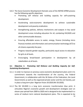 70
6.0.2 The Socio Economic Development thematic area of the NEPAD APRM process
has the following specific objectives:
 Promoting self reliance and building capacity for self-sustaining
development.
 Accelerating socio-economic development to achieve sustainable
development and poverty eradication.
 Strengthening policies, delivery mechanisms and outputs in key social
development areas including education for all, combating HIV/AIDS and
other communicable diseases.
 Ensuring affordable access to water, energy, finance (including micro
finance) markets and information and communication technology (ICT) to
all citizens especially the poor.
 Progress towards gender equality, particularly equal access to education
for girls at all levels.
 Encouraging broad-based participation in development by all
stakeholders at all levels.
6.1 Objective 1: Promoting Self Reliance and Building Capacity for Self-
Sustaining Development.
6.1.1 In order to improve on previous socio-economic development plans and in its
commitment towards the transformation of the country, the Federal
Government, in collaboration with the 36 States of the Federation, the Local
Governments as well as the organized private sector and the civil Society, put
in place a long term plan- Nigerian Vision 20:2020 (NV 20:2020).
6.1.2 The NV 20:2020 is a long term economic transformation blue print. It
articulates Nigeria’s economic growth and development strategies over an
eleven year period from 2009 to 2020 and is designed to be implemented in a
series of medium term national development plans. This is expected to be
 