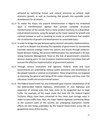 71
achieved by optimizing human and natural resources to achieve rapid
economic growth, as well as translating that growth into equitable social
development for all citizens.
6.1.3 To realize the Vision, the present Administration in Nigeria has embarked
upon a transformation agenda that pursues complete structural
transformation of the society from a mono product economy to a diversified,
industrialized economy, using the people as the major catalyst for growth and
national renewal as well as investing to create an environment that enables
the co-existence of growth and development on sustainable basis.
6.1.4 In order to bridge the gap between policy decision and policy implementation,
as well as to deepen and develop the capability of government to consistently
translate national strategic intent into actions and results through evidence-
based decision making, the present Administration has constituted a 24-man
strong Economic Management Team as the hub of government’s economic
decision making and a 15 man Economic Implementation Committee that will
oversee the effective implementation of government policies.
6.1.5 Through various institutions and agencies, Federal, State and Local
Governments are undertaking massive public awareness and sensitization of
the people towards a national re-orientation. These programmes are targeted
at improving the general well being of the entire citizenry and they cover the
education, health and environmental sectors.
6.1.6 The Federal Government has also embarked upon massive rehabilitation of all
the deteriorated federal highways, construction of new highways and
expansion of existing ones that have come to be congested due to large
traffic. For example, all the major roads that lead into the Federal Capital
Territory, Abuja, have been converted to four lanes dual carriage ways in
order to ease traffic flow. Also, the major federal highways connecting Abuja
to the southern parts of the country are undergoing dualization. Similar
efforts are also being undertaken by the Federal Government across the six
geopolitical zones of the country.
 