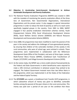 73
6.2 Objective 2: Accelerating Socio-Economic Development to Achieve
Sustainable Development and Poverty Eradication.
6.2.1 The National Poverty Eradication Programme (NAPEP) was created in 2001
with the mandate of monitoring the poverty eradication efforts of the three
tiers of Government, Non Governmental Organizations, international
Organizations and the private sector. It also engages in special intervention
programmes in order to reduce the level of poverty as well as to reach some
specifically targeted groups in the country. From 2001 to 2004, NAPEP
engaged in four poverty eradication intervention schemes namely, Youth
Empowerment Scheme (YES), Rural Infrastructure Development Scheme
(RIDS), Social Welfare Service Scheme (SOWESS) and Natural Resource
Development and Conservation Scheme (NRDCS).
6.2.2 Since 2008, the programmes have been modified to reach the poorest of the
poor in the society and address the challenges of trans-generational poverty,
by ensuring that children of the vulnerable members of the society in the
rural communities, who were of school age, were enlisted in schools. These
programmes were implemented in collaboration with the Millennium
Development Goals Office of the President, and were of three types: namely,
Multi-Partner Micro Finance (MPMF), Conditional Cash Transfer/Care of
People ( CCT/COPE ) and Village Economic Development Scheme (VEDS).
6.2.3 As the names imply, the MPMF was a micro credit scheme financed jointly by
the Federal and State Governments in which beneficiaries were required to
make a 10% minimum contribution in whatever project they wished to be
engaged. The Federal Government invested more than two billion Naira in
this programme, which was implemented in all the States of the Federation
and the Federal Capital Territory.
6.2.4 The CCT/COPE was a grant, a Conditional Cash Transfer (CCT) programme, in
which substantive amount of money was given to identified, vulnerable
families among the poorest of the poor citizens in the rural communities. This
money was paid over a period of one year on the condition that these
 