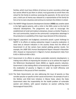 74
families, which must have children of primary to junior secondary school age
but cannot afford to put them in school, must guarantee to enroll them into
school for the family to continue accessing the payments. At the end of one
year, a bulk sum of money was released to a representative of the family for
him or her to start a business and continue to maintain the children in school.
6.2.5 The NAPEP Village Economic Development Solution (VEDS) was another plank
in the fight against poverty, with a niche in the SMEs sector as the hub for
industrial development. The programme was used to encourage the
establishment of small and medium enterprises, known as Anchor Projects, in
the rural communities, based on the community’s comparative advantage in
the production or availability of the major input demand of the enterprises.
6.2.6 Nigeria’s population and budgetary constraints posed a great challenge to
NAPEP in its efforts at making substantive impact in poverty eradication. A
close look at relevant indicators in the country shows that the efforts of
Government in all the sectors have started yielding positive results. For
example, the UNDP 2011 Human Development Report released in November
2011 showed an improvement in Nigeria’s human development index from
0.423 in 2010 to 0.459 in 2011.
6.2.7 Government in its efforts to achieve sustainable economic development, is
making more efforts at improving the situation so as to achieve the target of
the Millennium Development Goals (MDG) as regards poverty reduction.
Government is also making efforts at harmonizing all the agencies involved in
the eradication of poverty in Nigeria in order to instill efficiency and
effectiveness in the pursuit of their mandates.
6.2.8 The State Governments are also addressing the issue of poverty as they
consider peculiar or specific to their social environment. An example of such is
the Mother and Child Care Initiative in Ebonyi State, where the State
Government takes the responsibility for the health problem of vulnerable
women and children, with special emphasis on women suffering from
Vesicovaginal Fistula (VVF).
 