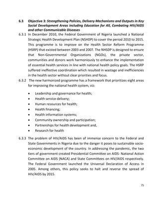 75
6.3 Objective 3: Strengthening Policies, Delivery Mechanisms and Outputs in Key
Social Development Areas including Education for All, Combating HIV/AIDS
and other Communicable Diseases
6.3.1 In December 2010, the Federal Government of Nigeria launched a National
Strategic Health Development Plan (NSHDP) to cover the period 2010 to 2015.
This programme is to improve on the Health Sector Reform Programme
(HSRP) that existed between 2003 and 2007. The NHSDP is designed to ensure
that Non-Governmental Organizations (NGOs), the private sector,
communities and donors work harmoniously to enhance the implementation
of essential health services in line with national health policy goals. The HSRP
suffered ineffective coordination which resulted in wastage and inefficiencies
in the health sector without clear priorities and focus.
6.3.2 The new harmonized programme has a framework that prioritizes eight areas
for improving the national health system, viz:
 Leadership and governance for health;
 Health service delivery;
 Human resources for health;
 Health financing;
 Health information systems;
 Community ownership and participation;
 Partnerships for health development and,
 Research for health
6.3.3 The problem of HIV/AIDS has been of immense concern to the Federal and
State Governments in Nigeria due to the danger it poses to sustainable socio-
economic development of the country. In addressing the pandemic, the two
tiers of government created Presidential Committee on AIDS- National Action
Committee on AIDS (NACA) and State Committees on HIV/AIDS respectively.
The Federal Government launched the Universal Declaration of Access in
2005. Among others, this policy seeks to halt and reverse the spread of
HIV/AIDS by 2015.
 