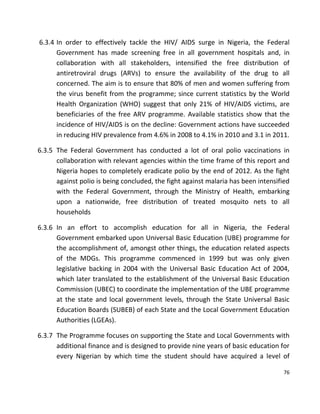 76
6.3.4 In order to effectively tackle the HIV/ AIDS surge in Nigeria, the Federal
Government has made screening free in all government hospitals and, in
collaboration with all stakeholders, intensified the free distribution of
antiretroviral drugs (ARVs) to ensure the availability of the drug to all
concerned. The aim is to ensure that 80% of men and women suffering from
the virus benefit from the programme; since current statistics by the World
Health Organization (WHO) suggest that only 21% of HIV/AIDS victims, are
beneficiaries of the free ARV programme. Available statistics show that the
incidence of HIV/AIDS is on the decline: Government actions have succeeded
in reducing HIV prevalence from 4.6% in 2008 to 4.1% in 2010 and 3.1 in 2011.
6.3.5 The Federal Government has conducted a lot of oral polio vaccinations in
collaboration with relevant agencies within the time frame of this report and
Nigeria hopes to completely eradicate polio by the end of 2012. As the fight
against polio is being concluded, the fight against malaria has been intensified
with the Federal Government, through the Ministry of Health, embarking
upon a nationwide, free distribution of treated mosquito nets to all
households
6.3.6 In an effort to accomplish education for all in Nigeria, the Federal
Government embarked upon Universal Basic Education (UBE) programme for
the accomplishment of, amongst other things, the education related aspects
of the MDGs. This programme commenced in 1999 but was only given
legislative backing in 2004 with the Universal Basic Education Act of 2004,
which later translated to the establishment of the Universal Basic Education
Commission (UBEC) to coordinate the implementation of the UBE programme
at the state and local government levels, through the State Universal Basic
Education Boards (SUBEB) of each State and the Local Government Education
Authorities (LGEAs).
6.3.7 The Programme focuses on supporting the State and Local Governments with
additional finance and is designed to provide nine years of basic education for
every Nigerian by which time the student should have acquired a level of
 