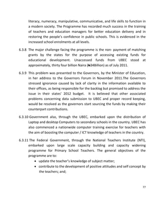 77
literacy, numeracy, manipulative, communicative, and life skills to function in
a modern society. The Programme has recorded much success in the training
of teachers and education managers for better education delivery and in
restoring the people’s confidence in public schools. This is evidenced in the
increased school enrolments at all levels.
6.3.8 The major challenge facing the programme is the non- payment of matching
grants by the states for the purpose of accessing existing funds for
educational development. Unaccessed funds from UBEC stood at
approximately, thirty four billion Naira (N34Billion) as of July 2011.
6.3.9 This problem was presented to the Governors, by the Minister of Education,
in her address to the Governors Forum in November 2011.The Governors
stressed ignorance caused by lack of clarity in the information available to
their offices, as being responsible for the backlog but promised to address the
issue in their states’ 2012 budget. It is believed that other associated
problems concerning data submission to UBEC and proper record keeping,
would be resolved as the governors start sourcing the funds by making their
counterpart contributions.
6.3.10 Government also, through the UBEC, embarked upon the distribution of
Laptop and desktop Computers to secondary schools in the country. UBEC has
also commenced a nationwide computer training exercise for teachers with
the aim of boosting the computer / ICT knowledge of teachers in the country.
6.3.11 The Federal Government, through the National Teachers Institute (NTI),
embarked upon large scale capacity building and capacity widening
programme for Primary School Teachers. The general objectives of the
programme are to:
 update the teacher’s knowledge of subject matter;
 contribute to the development of positive attitudes and self concept by
the teachers; and;
 