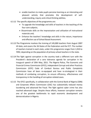 78
 enable teachers to make pupils perceive learning as an interesting and
pleasant activity that promotes the development of self-
understanding, inquiry and critical thinking abilities.
6.3.12 The specific objectives of the programme are:
 To upgrade the knowledge and skills of teachers in the teaching of the
four core subjects;
 Disseminate skills on the improvisation and utilization of instructional
materials and;
 Enhance the teachers’ knowledge and skills in the nature, importance
and effective use of School Based Assessment.
6.3.13 The Programme involves the training of 145,000 teachers from August 2007
till date, and covers the 36 States of the Federation and the FCT. The number
of teachers trained in each state, under this programme ranges from 1,910 to
7092, depending on the population of primary school teachers in the state.
6.3.14 The fight against corruption in the country took a different turn with the
President’s declaration of a zero tolerance agenda for corruption in his
inaugural speech of 29th May, 2011. The Nigeria Police, The Economic and
Financial Crimes Commission (EFCC), Independent Corrupt and other Practices
Commission (ICPC) Code of Conduct Bureau and Public Complaints
Commission have all been re-equipped and have re-strategized in their
methods of combating corruption, to ensure efficiency, effectiveness and
transparency in the handling of corruption related cases.
6.3.15 The EFCC specifically, in collaboration with the Central Bank of Nigeria (CBN)
and Corporate Affairs Commission (CAC) has substantially reduced money
laundering and advanced fee fraud. The fight against cyber crime has also
reached advanced stage. Despite these efforts, however corruption remains
one of the greatest bottlenecks to rapid economic development and
democratization in Nigeria.
 