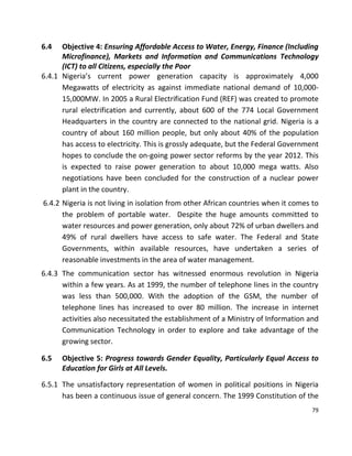 79
6.4 Objective 4: Ensuring Affordable Access to Water, Energy, Finance (Including
Microfinance), Markets and Information and Communications Technology
(ICT) to all Citizens, especially the Poor
6.4.1 Nigeria’s current power generation capacity is approximately 4,000
Megawatts of electricity as against immediate national demand of 10,000-
15,000MW. In 2005 a Rural Electrification Fund (REF) was created to promote
rural electrification and currently, about 600 of the 774 Local Government
Headquarters in the country are connected to the national grid. Nigeria is a
country of about 160 million people, but only about 40% of the population
has access to electricity. This is grossly adequate, but the Federal Government
hopes to conclude the on-going power sector reforms by the year 2012. This
is expected to raise power generation to about 10,000 mega watts. Also
negotiations have been concluded for the construction of a nuclear power
plant in the country.
6.4.2 Nigeria is not living in isolation from other African countries when it comes to
the problem of portable water. Despite the huge amounts committed to
water resources and power generation, only about 72% of urban dwellers and
49% of rural dwellers have access to safe water. The Federal and State
Governments, within available resources, have undertaken a series of
reasonable investments in the area of water management.
6.4.3 The communication sector has witnessed enormous revolution in Nigeria
within a few years. As at 1999, the number of telephone lines in the country
was less than 500,000. With the adoption of the GSM, the number of
telephone lines has increased to over 80 million. The increase in internet
activities also necessitated the establishment of a Ministry of Information and
Communication Technology in order to explore and take advantage of the
growing sector.
6.5 Objective 5: Progress towards Gender Equality, Particularly Equal Access to
Education for Girls at All Levels.
6.5.1 The unsatisfactory representation of women in political positions in Nigeria
has been a continuous issue of general concern. The 1999 Constitution of the
 