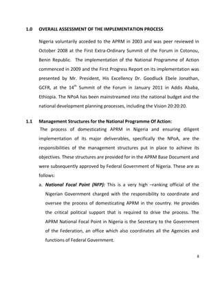 8
1.0 OVERALL ASSESSMENT OF THE IMPLEMENTATION PROCESS
Nigeria voluntarily acceded to the APRM in 2003 and was peer reviewed in
October 2008 at the First Extra-Ordinary Summit of the Forum in Cotonou,
Benin Republic. The implementation of the National Programme of Action
commenced in 2009 and the First Progress Report on its implementation was
presented by Mr. President, His Excellency Dr. Goodluck Ebele Jonathan,
GCFR, at the 14th
Summit of the Forum in January 2011 in Addis Ababa,
Ethiopia. The NPoA has been mainstreamed into the national budget and the
national development planning processes, including the Vision 20:20:20.
1.1 Management Structures for the National Programme Of Action:
The process of domesticating APRM in Nigeria and ensuring diligent
implementation of its major deliverables, specifically the NPoA, are the
responsibilities of the management structures put in place to achieve its
objectives. These structures are provided for in the APRM Base Document and
were subsequently approved by Federal Government of Nigeria. These are as
follows:
a. National Focal Point (NFP): This is a very high –ranking official of the
Nigerian Government charged with the responsibility to coordinate and
oversee the process of domesticating APRM in the country. He provides
the critical political support that is required to drive the process. The
APRM National Focal Point in Nigeria is the Secretary to the Government
of the Federation, an office which also coordinates all the Agencies and
functions of Federal Government.
 