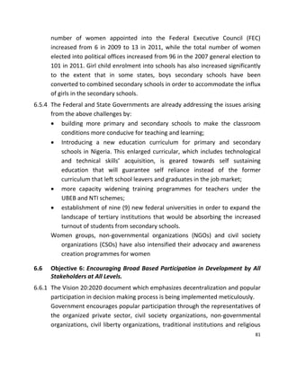 81
number of women appointed into the Federal Executive Council (FEC)
increased from 6 in 2009 to 13 in 2011, while the total number of women
elected into political offices increased from 96 in the 2007 general election to
101 in 2011. Girl child enrolment into schools has also increased significantly
to the extent that in some states, boys secondary schools have been
converted to combined secondary schools in order to accommodate the influx
of girls in the secondary schools.
6.5.4 The Federal and State Governments are already addressing the issues arising
from the above challenges by:
 building more primary and secondary schools to make the classroom
conditions more conducive for teaching and learning;
 Introducing a new education curriculum for primary and secondary
schools in Nigeria. This enlarged curricular, which includes technological
and technical skills’ acquisition, is geared towards self sustaining
education that will guarantee self reliance instead of the former
curriculum that left school leavers and graduates in the job market;
 more capacity widening training programmes for teachers under the
UBEB and NTI schemes;
 establishment of nine (9) new federal universities in order to expand the
landscape of tertiary institutions that would be absorbing the increased
turnout of students from secondary schools.
Women groups, non-governmental organizations (NGOs) and civil society
organizations (CSOs) have also intensified their advocacy and awareness
creation programmes for women
6.6 Objective 6: Encouraging Broad Based Participation in Development by All
Stakeholders at All Levels.
6.6.1 The Vision 20:2020 document which emphasizes decentralization and popular
participation in decision making process is being implemented meticulously.
Government encourages popular participation through the representatives of
the organized private sector, civil society organizations, non-governmental
organizations, civil liberty organizations, traditional institutions and religious
 