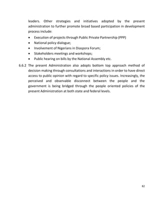 82
leaders. Other strategies and initiatives adopted by the present
administration to further promote broad based participation in development
process include:
 Execution of projects through Public Private Partnership (PPP)
 National policy dialogue;
 Involvement of Nigerians in Diaspora Forum;
 Stakeholders meetings and workshops;
 Public hearing on bills by the National Assembly etc.
6.6.2 The present Administration also adopts bottom top approach method of
decision making through consultations and interactions in order to have direct
access to public opinion with regard to specific policy issues. Increasingly, the
perceived and observable disconnect between the people and the
government is being bridged through the people oriented policies of the
present Administration at both state and federal levels.
 