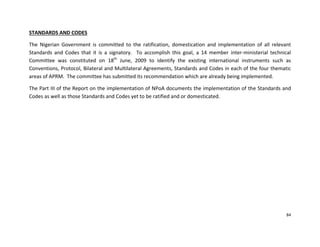 84
STANDARDS AND CODES
The Nigerian Government is committed to the ratification, domestication and implementation of all relevant
Standards and Codes that it is a signatory. To accomplish this goal, a 14 member inter-ministerial technical
Committee was constituted on 18th
June, 2009 to identify the existing international instruments such as
Conventions, Protocol, Bilateral and Multilateral Agreements, Standards and Codes in each of the four thematic
areas of APRM. The committee has submitted its recommendation which are already being implemented.
The Part III of the Report on the implementation of NPoA documents the implementation of the Standards and
Codes as well as those Standards and Codes yet to be ratified and or domesticated.
 