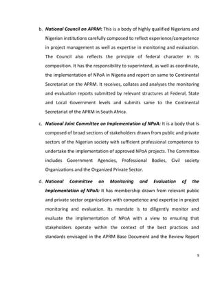 9
b. National Council on APRM: This is a body of highly qualified Nigerians and
Nigerian institutions carefully composed to reflect experience/competence
in project management as well as expertise in monitoring and evaluation.
The Council also reflects the principle of federal character in its
composition. It has the responsibility to superintend, as well as coordinate,
the implementation of NPoA in Nigeria and report on same to Continental
Secretariat on the APRM. It receives, collates and analyses the monitoring
and evaluation reports submitted by relevant structures at Federal, State
and Local Government levels and submits same to the Continental
Secretariat of the APRM in South Africa.
c. National Joint Committee on Implementation of NPoA: It is a body that is
composed of broad sections of stakeholders drawn from public and private
sectors of the Nigerian society with sufficient professional competence to
undertake the implementation of approved NPoA projects. The Committee
includes Government Agencies, Professional Bodies, Civil society
Organizations and the Organized Private Sector.
d. National Committee on Monitoring and Evaluation of the
Implementation of NPoA: It has membership drawn from relevant public
and private sector organizations with competence and expertise in project
monitoring and evaluation. Its mandate is to diligently monitor and
evaluate the implementation of NPoA with a view to ensuring that
stakeholders operate within the context of the best practices and
standards envisaged in the APRM Base Document and the Review Report
 