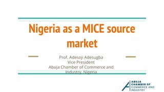 Nigeria as a MICE source
market
Prof. Adesoji Adesugba
Vice President
Abuja Chamber of Commerce and
Industry, Nigeria
 