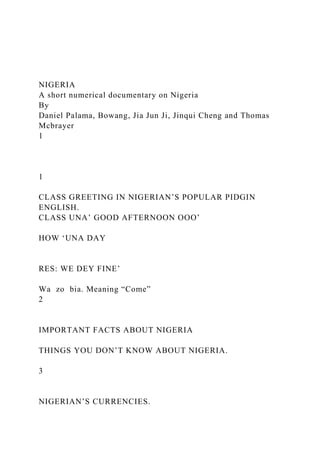 NIGERIA
A short numerical documentary on Nigeria
By
Daniel Palama, Bowang, Jia Jun Ji, Jinqui Cheng and Thomas
Mcbrayer
1
1
CLASS GREETING IN NIGERIAN’S POPULAR PIDGIN
ENGLISH.
CLASS UNA’ GOOD AFTERNOON OOO’
HOW ‘UNA DAY
RES: WE DEY FINE’
Wa zo bia. Meaning “Come”
2
IMPORTANT FACTS ABOUT NIGERIA
THINGS YOU DON’T KNOW ABOUT NIGERIA.
3
NIGERIAN’S CURRENCIES.
 