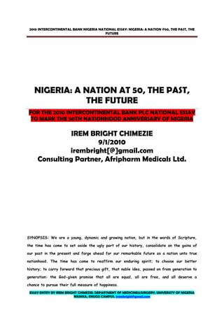 ESSAY ENTRY BY IREM BRIGHT CHIMEZIE: DEPARTMENT OF MEDICINE&SURGERY; UNIVERSITY OF NIGERIA
NSUKKA, ENUGU CAMPUS. irembright@gmail.com
2010 INTERCONTINENTAL BANK NIGERIA NATIONAL ESSAY: NIGERIA: A NATION @50, THE PAST, THE
FUTURE
NIGERIA: A NATION AT 50, THE PAST,
THE FUTURE
FOR THE 2010 INTERCONTINENTAL BANK PLC NATIONAL ESSAY
TO MARK THE 50TH NATIONHOOD ANNIVERSARY OF NIGERIA
IREM BRIGHT CHIMEZIE
9/1/2010
irembright[@]gmail.com
Consulting Partner, Afripharm Medicals Ltd.
SYNOPSIS: We are a young, dynamic and growing nation, but in the words of Scripture,
the time has come to set aside the ugly part of our history, consolidate on the gains of
our past in the present and forge ahead for our remarkable future as a nation unto true
nationhood. The time has come to reaffirm our enduring spirit; to choose our better
history; to carry forward that precious gift, that noble idea, passed on from generation to
generation: the God-given promise that all are equal, all are free, and all deserve a
chance to pursue their full measure of happiness.
 