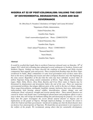 NIGERIA AT 52 OF POST-COLONIALISM: VALUING THE COST
     OF ENVIRONMENTAL DEGRADATION, FLOOD AND BAD
                                         GOVERNANCE
           Dr. (Mrs) Rose N. Nwankwo1,Udochukwu A.O Ogbaji2 and Cosmas M.Uchime3
                               1
                                Department of Public Administration,

                                     Federal Polytechnic, Oko.

                                         Anambra State. Nigeria.

                    Email: rosenwankwo@gmail.com. Phone: +2348033352793
                                     2
                                         Federal Polytechnic, Oko.

                                         Anambra State. Nigeria.

                       Email: udojoel77@yahoo.ca Phone: +2348033486531
                                          3
                                           Diamond Bank PLC.

                                              Nnewi Branch,

                                         Anambra State. Nigeria

Abstract
It would be recalled that Lagdo Dam in northern Cameroon released water on Saturday, 26th of
August 2012 which led to flooding that submerged several settlements in Northern, Eastern and
Southern Nigeria. Nothing can better describe the condition of Anambra and Delta riverine
communities than anguish, pain and poverty. These resulted from flooding when the River Niger
overflowed its banks. Many communities in some local government areas of these states have
been at the mercy of flooding and erosion and other ecological disasters since the beginning of
the rainy season. Regardless of the fact that the rains may have subsided, no fewer than 25
million Nigerians living along coastal communities of Rivers, Niger, Benue, Sokoto, Katsina
Lagos, Ondo, Delta, Rivers, Akwa Ibom, Bayelsa and Cross River states in Nigeria may be
threatened by displacement and devastation before the end of the year. There are numerous
environmental problems that plague different parts of the world in the face of climate change.
These range from pollution, earthquake, landslide, tsunami, hailstorm, heat wave, deforestation,
indiscriminate bush burning, natural wildfire, desertification, climate change, rain and
windstorms, flood, volcanicity, drought and erosion among others. These natural disasters are
caused by nature and despite man’s technological advancement and prodigious efforts to put a
stop to them, they still ravage his habitants killing him and destroying his property. It is on this
basis that this paper investigates the recent (flood) natural disaster in Nigeria and its
implications on the people of Nigeria. Through empirical findings, we measure the extent to
which the Federal and State governments’ interfered in making sure that the flood disaster does
not destroy lives and properties of Nigerians. We found that our government is not responsive to
the welfare of the people. We recommend, among others that for sustainable development,
 