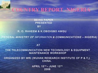 COUNTRY REPORT -NIGERIA
BEING PAPER
PRESENTED
BY
R. O. RAHEEM & K.OBIDIGBO AWGU
AT
(FEDERAL MINISTRY OF INFORMATION & COMMUNICATIONS – NIGERIA)
THE TELECOMMUNICATION NEW TECHNOLOGY & EQUIPMENT
MAINTENANCE WORKSHOP
ORGANIZED BY WRI (WUHAN RESEARCH INSTITUTE OF P & T,)
CHINA.
APRIL 15TH
– JUNE 13TH
2008
 