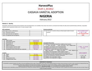 HarvestPlus
                                                                                        Draft 1_011812
                                                               CASSAVA VARIETAL ADOPTION
                                                                                            NIGERIA
                                                                                            February 2012
Module A - Identity
Respondent should be the head of the household. If the household head is not available, then ask for the second in command (most likely the wife of the household head), otherwise, respondent
should be other household member who is 15 years of age or older.

GPS coordinates                                                                                       Cassava production
 GPS ID ID number on GPS device                                                                        A14 In the last 12 months, did you cultivate (plant and/or harvest)                 Link to module D and F
 GPS 1 Elevation (meters)                                                                                   cassava?                                                                           1 = Yes 2 = No
 GPS 2 Latitude (decimal degrees)                                                                                                                                                         IF NO, INTERVIEW ENDS
 GPS 3 Longitude (decimal degrees)                                                                                                                                                                  HERE


Interview
   A1    PDA number                                                         programmed
   A2    Household number                                                   programmed
   A3    Interviewer ID                                                       A3 codes                Household Information
   A4    Supervisor ID                                                        A4 codes                 A15 Name of household head (First, middle and last names)
   A5    Date of interview                                                  programmed                        A15a - Last name       A15b - First name A15c - Middle name
   A6    Time started (in 24 hour clock)                                    programmed                 A16 What is the gender of the household head?                              1 = Male 2 = Female
   A7    Time ended (in 24 hour clock)                                      programmed                 A17 Respondent relationship to household head                                     A17 codes
   A8    Language in which interview was conducted                            A8 codes                 A18 If A17≠ 1 , What is the name of the respondent?
                                                                                                         A18a - Last name           A18b - First name          A18c - Middle name
                                                                                                       A19 What is the respondent's GSM (mobile) number?
Location                                                                                               A20 Number of people living in household (including you)                      Link to module B
   A9      State                                                             A9 codes                  A21 How long has this household lived in this village? (in years)
  A10      LGA                                                               A10 codes                 A22 Is this household an itinerant household?                                   1 = Yes 2 = No
  A11      Ward                                                             open ended                 A23 What is the respondent's tribe?                                               A23 codes
  A12      Enumeration Area                                                 open ended                 A24 What is the respondent's religion?                                            A24 codes
  A13      Village/Locality name                                            open ended

                                                                                             DEFINITION OF A HOUSEHOLD
 A household is a group of people who sleep in the same dwelling and share meals. These people may or may not be related by blood, but make common provision for food or other essentials for living and they have
                           only one person whom they all regard as the head of the household. A household may consist of one member, a couple or several couples with or without children.
                                         All persons that have been away from the household for more than six months are not considered to be household members EXCEPT:
1) the person who is identified as head of the household even if he/she has not been with the household for nine months or more; 2) a newly born child; 3) students and seasonal workers who have not been living in or
                                                                                              as part of another household.
 