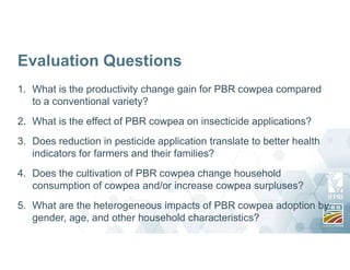 Evaluation Questions
1. What is the productivity change gain for PBR cowpea compared
to a conventional variety?
2. What is the effect of PBR cowpea on insecticide applications?
3. Does reduction in pesticide application translate to better health
indicators for farmers and their families?
4. Does the cultivation of PBR cowpea change household
consumption of cowpea and/or increase cowpea surpluses?
5. What are the heterogeneous impacts of PBR cowpea adoption by
gender, age, and other household characteristics?
 