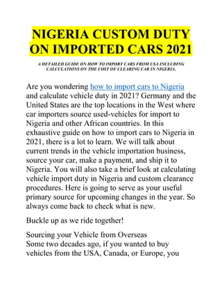NIGERIA CUSTOM DUTY
ON IMPORTED CARS 2021
A DETAILED GUIDE ON HOW TO IMPORT CARS FROM USA INCLUDING
CALCULATIONS ON THE COST OF CLEARING CAR IN NIGERIA.
Are you wondering how to import cars to Nigeria
and calculate vehicle duty in 2021? Germany and the
United States are the top locations in the West where
car importers source used-vehicles for import to
Nigeria and other African countries. In this
exhaustive guide on how to import cars to Nigeria in
2021, there is a lot to learn. We will talk about
current trends in the vehicle importation business,
source your car, make a payment, and ship it to
Nigeria. You will also take a brief look at calculating
vehicle import duty in Nigeria and custom clearance
procedures. Here is going to serve as your useful
primary source for upcoming changes in the year. So
always come back to check what is new.
Buckle up as we ride together!
Sourcing your Vehicle from Overseas
Some two decades ago, if you wanted to buy
vehicles from the USA, Canada, or Europe, you
 
