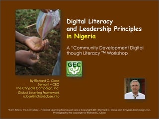 Digital Literacy
                                                   and Leadership Principles
                                                   in Nigeria
                                                   A “Community Development Digital
                                                   though Literacy ™ Workshop




                By Richard C. Close
                      Servant – CEO
       The Chrysalis Campaign, Inc.
        Global Learning Framework
           rclose@richardclose.info



“I am Africa, This is my story…” Global Learning Framework are a Copyright 2011 Richard C. Close and Chrysalis Campaign. Inc.
                                          Photography the copyright of Richard C. Close
 