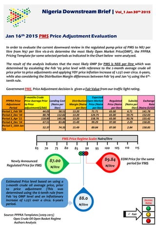 Nigeria Downstream Brief | Vol_1 Jan 30th 2015
Jan 16th 2015 PMS Price Adjustment Evaluation
In order to evaluate the current downward review in the regulated pump price of PMS to N87 per
litre from N97 per litre vis-à-vis determine the most likely Open Market Price(OMP), the PPPRA
Pricing Template for some selected periods as indicated in the Chart below were analyzed.
The result of the analysis indicates that the most likely OMP for PMS is N88 per litre which was
determined by escalating the Feb ‘09 price level with reference to the 2-month average crude oil
price prior to price adjustments and applying YOY price inflation increase of 1.25% over circa. 6-years,
while also considering the Distribution Margin differences between Feb ‘09 and Jan ‘15 using the 6th-
tenth rule.
Government PMS Price Adjustment decision is given a Fair Value from our traffic light rating.
88.0
N/litre
Decision
Rating
65
PMS Price Regime Scale: Naira/litre
70 75 80 85 90 95 100 105 110 115
 Fair
Estimated Price level based on using a
2-month crude oil average price, prior
to price adjustment (This was
determined using the 6-tenth rule from
Feb ‘09 OMP level and an inflationary
increase of 1.25% over a circa. 6-years
period.
PPPRA Price
Adjustment
Period
2-months Crude
Price Average Prior
to Price
adjustment($/bbl)
Landing Cost
(Naira per
liter)
Distribution
Margin (Naira
per liter)
Expected
Open Market
Price (Naira
per liter)
Regulated
Price (Naira
per liter)
Subsidy
(Naira per
liter)
Exchange
Rate
(Naira:$USD)
Period 1_Feb '09 44.05 58.51 13.20 71.71 65.00 6.71 141.78
Period 2_Dec '10 88.74 112.82 13.20 124.75 65.00 59.75 152.03
Period 3_Apr '11 118.80 145.56 13.20 158.76 65.00 93.76 155.42
Period 4_Dec '14 67.51 83.80 15.49 99.29 97.00 2.29 158.85
Period 5_16th Jan
'15
52.37 74.35 15.49 89.84 87.00 2.84 158.85
89.84
N/litre
87.00
N/litre
Newly Announced
Regulated Price for PMS
EOM Price for the same
period for PMS
Source: PPPRA Templates (2009-2015)
Opec Crude Oil Open Basket Regime
Authors Analysis
 