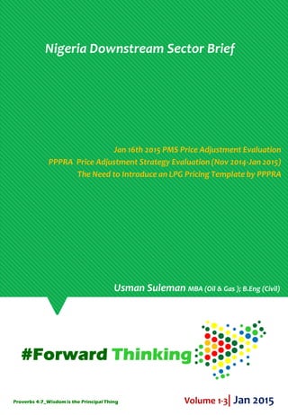 Nigeria Downstream Sector Brief
Jan 16th 2015 PMS Price Adjustment Evaluation
PPPRA Price Adjustment Strategy Evaluation (Nov 2014-Jan 2015)
The Need to Introduce an LPG Pricing Template by PPPRA
Volume 1-3| Jan 2015
Usman Suleman MBA (Oil & Gas ); B.Eng (Civil)
Proverbs 4:7_Wisdomis the Principal Thing
 