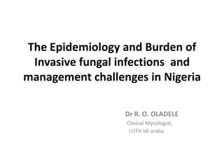 The Epidemiology and Burden of
 Invasive fungal infections and
management challenges in Nigeria

                  Dr R. O. OLADELE
                  Clinical Mycologist,
                   LUTH Idi araba
 