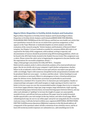 Nigeria Ethnic Disparities in Fertility Article Analysis and Evaluation
Nigeria Ethnic Disparities in Fertility Article Analysis and EvaluationNigeria Ethnic
Disparities in Fertility Article Analysis and EvaluationORDER HERE FOR ORIGINAL,
PLAGIARISM-FREE PAPERSSearch the GCU Library and find one new health care article that
uses quantitative research. Do not use an article from a previous assignment, or that
appears in the Topic Materials or textbook.Complete an article analysis and ethics
evaluation of the research using the “Article Analysis and Evaluation of Research Ethics”
template. See Chapter 5 of your textbook as needed, for assistance.While APA style is not
required for the body of this assignment, solid academic writing is expected, and
documentation of sources should be presented using APA formatting guidelines, which can
be found in the APA Style Guide, located in the Student Success Center.This assignment uses
a rubric. Please review the rubric prior to beginning the assignment to become familiar with
the expectations for successful completion.-Article ––
https://link.springer.com/article/10.1186/s40738-0…-Template-
Rubricsarticle_analysis_week_5_rubrics.xlsxarticle_analysis_wYou must proofread your
paper. But do not strictly rely on your computer’s spell-checker and grammar-checker;
failure to do so indicates a lack of effort on your part and you can expect your grade to
suffer accordingly. Papers with numerous misspelled words and grammatical mistakes will
be penalized. Read over your paper – in silence and then aloud – before handing it in and
make corrections as necessary. Often it is advantageous to have a friend proofread your
paper for obvious errors. Handwritten corrections are preferable to uncorrected
mistakes.Use a standard 10 to 12 point (10 to 12 characters per inch) typeface. Smaller or
compressed type and papers with small margins or single-spacing are hard to read. It is
better to let your essay run over the recommended number of pages than to try to compress
it into fewer pages.Likewise, large type, large margins, large indentations, triple-spacing,
increased leading (space between lines), increased kerning (space between letters), and any
other such attempts at “padding” to increase the length of a paper are unacceptable,
wasteful of trees, and will not fool your professor.The paper must be neatly formatted,
double-spaced with a one-inch margin on the top, bottom, and sides of each page. When
submitting hard copy, be sure to use white paper and print out using dark ink. If it is hard to
read your essay, it will also be hard to follow your argument.ADDITIONAL INSTRUCTIONS
FOR THE CLASSDiscussion Questions (DQ)Initial responses to the DQ should address all
components of the questions asked, include a minimum of one scholarly source, and be at
least 250 words.Successful responses are substantive (i.e., add something new to the
 
