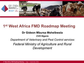 1st West Africa FMD Roadmap Meeting • Togo • September 2016
1st West Africa FMD Roadmap Meeting
Dr Gideon Mbursa Mshelbwala
CVO Nigeria
Department of Veterinary and Pest Control services
Federal Ministry of Agriculture and Rural
Development
 