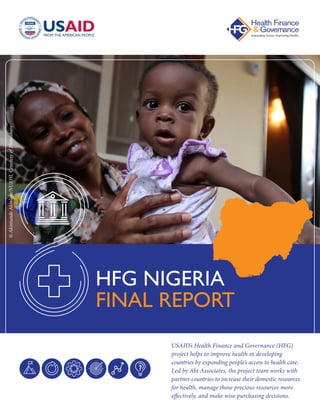 USAID’s Health Finance and Governance (HFG)
project helps to improve health in developing
countries by expanding people’s access to health care.
Led by Abt Associates, the project team works with
partner countries to increase their domestic resources
for health, manage those precious resources more
effectively, and make wise purchasing decisions.
HFG NIGERIA
FINAL REPORT
©AkintundeAkinleye/NURHI,CourtesyofPhotoshare
 