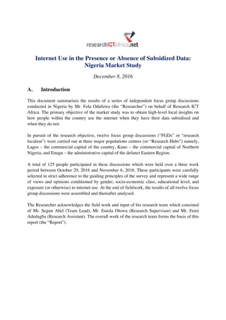 Internet Use in the Presence or Absence of Subsidized Data:
Nigeria Market Study
December 8, 2016
A. Introduction
	
This document summarises the results of a series of independent focus group discussions
conducted in Nigeria by Mr. Fola Odufuwa (the “Researcher”) on behalf of Research ICT
Africa. The primary objective of the market study was to obtain high-level local insights on
how people within the country use the internet when they have their data subsidised and
when they do not.
In pursuit of the research objective, twelve focus group discussions (“FGDs” or “research
location”) were carried out at three major populations centres (or “Research Hubs”) namely,
Lagos – the commercial capital of the country, Kano – the commercial capital of Northern
Nigeria, and Enugu – the administrative capital of the defunct Eastern Region.
A total of 125 people participated in these discussions which were held over a three week
period between October 29, 2016 and November 6, 2016. These participants were carefully
selected in strict adherence to the guiding principles of the survey and represent a wide range
of views and opinions conditioned by gender, socio-economic class, educational level, and
exposure (or otherwise) to internet use. At the end of fieldwork, the results of all twelve focus
group discussions were assembled and thereafter analysed.
The Researcher acknowledges the field work and input of his research team which consisted
of Mr. Segun Abel (Team Lead), Mr. Eniola Olowu (Research Supervisor) and Mr. Femi
Adedugba (Research Assistant). The overall work of the research team forms the basis of this
report (the “Report”).
	
 