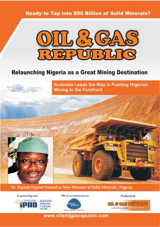 OIL GAS
www.oilandgasrepublic.com
Inpartnershipwith Officialrecruitmentpartner Producedby
Relaunching Nigeria as a Great Mining Destination
Australia Leads the Way in Pushing Nigerian
Mining to the Forefront
Ready to Tap into $50 Billion of Solid Minerals?
Dr.KayodeFayemiNamedasNewMinisterofSolidMinerals,Nigeria
 