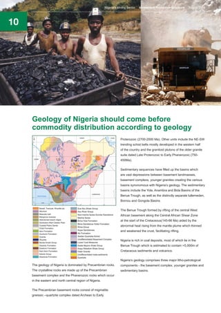10
The geology of Nigeria is dominated by Precambrian rocks.
The crystalline rocks are made up of the Precambrian
basement complex and the Phanerozoic rocks which occur
in the eastern and north central region of Nigeria.
The Precambrian basement rocks consist of migmatite
gneissic –quartzite complex dated Archean to Early
Geology of Nigeria should come before
commodity distribution according to geology
Proterozoic (2700-2000 Ma). Other units include the NE-SW
trending schist belts mostly developed in the western half
of the country and the granitoid plutons of the older granite
suite dated Late Proterozoic to Early Phanerozoic (750-
450Ma).
Sedimentary sequences have filled up the basins which
are vast depressions between basement landmasses,
basement complexs, younger granites creating the various
basins synonomous with Nigeria’s geology. The sedimentary
basins include the Yola, Anambra and Bida Basins of the
Benue Trough, as well as the distinctly separate lullemeden,
Bornou and Gongola Basins.
The Benue Trough formed by rifting of the central West
African basement along the Central African Shear Zone
at the start of the Cretaceous(145-66 Ma) aided by the
abnormal heat rising from the mantle plume which thinned
and weakened the crust, facilitating rifting.
Nigeria is rich in coal deposits, most of which lie in the
Benue Trough which is estimated to contain >5,000m of
Cretaceous sediments and volcanics.
Nigeria’s geology comprises three major litho-petrological
components - the basement complex, younger granites and
sedimentary basins.
Nigeria’s Mining Sector Investment Promotion Brochure August 2016
 