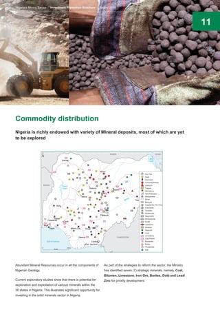 11
Commodity distribution
Abundant Mineral Resources occur in all the components of
Nigerian Geology.
Current exploratory studies show that there is potential for
exploration and exploitation of various minerals within the
36 states in Nigeria. This illustrates significant opportunity for
investing in the solid minerals sector in Nigeria.
As part of the strategies to reform the sector, the Ministry
has identified seven (7) strategic minerals, namely, Coal,
Bitumen, Limestone, Iron Ore, Barites, Gold and Lead/
Zinc for priority development.
Nigeria is richly endowed with variety of Mineral deposits, most of which are yet
to be explored
Nigeria’s Mining Sector Investment Promotion Brochure August 2016
 