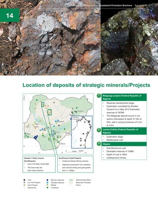 14
Location of deposits of strategic minerals/Projects
Gandau 1 Gold Licence
(EcoPhoenix)
•	 Lies in the Maru Schist Belt
•	 The host rocks are
hard meta-volcanics
EcoPhoenix Gold Projects
•	 Extensive Artisan Mining Industry
•	 Significant production from artisanal
and colonial mining and gold grades
from 5-1,000g/t
Maiganga project (Federal Republic of
Nigeria)
•	 Reserves development stage
•	 Exploration completed by Ashaka
Cement Co in May 2012 Estimated
reserves of 76OMt
•	 The Maiganga deposit occurs in six
seams intercepted at depth of 18m to
50m, with a varying thickness of 0.2m
to 0.4m
Lamza-Chikila (Federal Republic of
Nigeria)
•	 Exploration stage
•	 Metallurgical coal
Okpara
•	 Sub-bituminous coal
•	 Estimated reserves of 100Mt
•	 Depth of coal is 180m
•	 Underground mining
1
2
3
Nigeria’s Mining Sector Investment Promotion Brochure August 2016
 