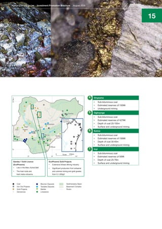 15
4
5
6
7
Onyeama
•	 Sub-bituminous coal
•	 Estimated reserves of 150Mt
•	 Underground mining
Ogboyoga
•	 Sub-bituminous coal
•	 Estimated reserves of 427Mt
•	 Depth of coal 20-100m
•	 Surface and underground mining
Ezimo
•	 Sub-bituminous coal
•	 Estimated reserves of 156Mt
•	 Depth of coal 30-45m
•	 Surface and underground mining
Inyi
•	 Sub-bituminous coal
•	 Estimated reserves of 50Mt
•	 Depth of coal 25-78m
•	 Surface and underground mining
Gandau 1 Gold Licence
(EcoPhoenix)
•	 Lies in the Maru Schist Belt
•	 The host rocks are
hard meta-volcanics
EcoPhoenix Gold Projects
•	 Extensive Artisan Mining Industry
•	 Significant production from artisanal
and colonial mining and gold grades
from 5-1,000g/t
Nigeria’s Mining Sector Investment Promotion Brochure August 2016
 