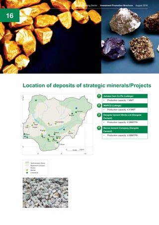 16
Location of deposits of strategic minerals/Projects
Ashaka Cem Co Plc (Lafarge)
•	 Production capacity: 1 MMT
WAPCO (Lafarge)
•	 Production capacity: 4.5 MMT
Dangote Cement Works Ltd (Dangote
Cement)
•	 Production capacity: 6.0MMTPA
Benue Cement Company (Dangote
Cement)
•	 Production capacity: 4.0MMTPA
1
2
3
4
Nigeria’s Mining Sector Investment Promotion Brochure August 2016
 