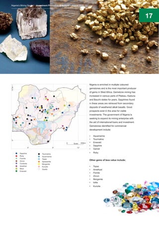 17
Nigeria is enriched in multiple coloured
gemstones and is the most important producer
of gems in West Africa. Gemstone mining has
increased in various parts of Plateau, Kaduna
and Bauchi states for years. Sapphires found
in these areas are retrieved from secondary
deposits of weathered alkali basalts. Good
prospects exist in this area for viable
investments. The government of Nigeria is
seeking to expand its mining enterprise with
the aid of international loans and investment.
Gemstones identified for commercial
development include:
•	 Aquamarine
•	 Tourmaline
•	 Emerald
•	 Sapphire
•	 Garnet
•	 Ruby
Other gems of less value include;
•	 Topaz
•	 Amethyst
•	 Floride
•	 Zircon
•	 Morganite
•	 Iolite
•	 Kunzite
Nigeria’s Mining Sector Investment Promotion Brochure August 2016
 