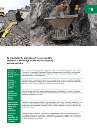 19
To provide for the promotion of research and the
extension of knowledge the Ministry is support by
various agencies
Nigerian
Geological
Survey Agency
(NGSA)
NGSA is responsible for the generation of geoscience data for investors and the general public. NGSA
is focused on the acquisition, management, storage, interpretation and communication of geoscience
information to promote the country’s resource potential and thus encourage investment in detailed
mineral exploration by the private sector.
Nigerian
Institute of
Mining &
Geosciences
(NIMG)
The institute trains the requisite manpower for the emerging mining industry. Its mandate includes the
provision of postgraduate training in mining and geosciences, short courses in mining, geosciences and
extension services, research and development, and consultancy services.
Nigerian
Metallurgical
Development
Center
(NMDC)
The institution was established to lead mineralogical appraisal and evaluation of mineral ore samples,
flowsheet development, and development of both conventional and refractory products using indigenous
mineral raw materials among others.
National Steel
Raw Materials
Exploration
Agency
(NSRMEA)
The agency carries out the exploration of steel raw materials in all parts of Nigeria and elsewhere for the
iron and steel industry. It is focused on establishing and executing a steel raw material base, including
mineral resources management, monitoring, resource utilisation studies and inventory in relation to the
iron and steel industry.
Council of
Mining
Engineers and
Geoscientists
(COMEG)
The mandate of this institution is to regulate and control the training and practices of professionals in
the extractive industries. One of its primary responsibilities is to maintain a register of all professionals,
including mining engineers, metallurgists, geoscientists and others in related fields, who are to practice
the above professions within Nigeria.
Nigeria’s Mining Sector Investment Promotion Brochure August 2016
 