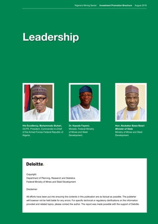 Nigeria’s Mining Sector Investment Promotion Brochure August 2016
2
Copyright:
Department of Planning, Research and Statistics
Federal Ministry of Mines and Steel Development
Disclaimer:
All efforts have been put into ensuring the contents in this publication are as factual as possible. The publisher
will however not be held liable for any errors. For specific technical or regulatory clarifications on the information
provided and related topics, please contact the author. The report was made possible with the support of Deloitte.
Leadership
His Excellency, Muhammadu Buhari,
GCFR, President, Commander-in-Chief
of the Armed Forces Federal Republic of
Nigeria.
Dr. Kayode Fayemi,
Minister, Federal Ministry
of Mines and Steel
Development.
Hon. Abubakar Bawa Bwari
Minister of State
Ministry of Mines and Steel
Development
Nigeria’s Mining Sector Investment Promotion Brochure August 2016
 