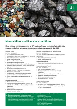 21
Mineral titles and licences conditions
Mineral titles, with the exception of RP, are transferable under the Act, subject to
the approval of the Minister and registration of the transfer with the MCO
Mining Lease
Pre-grant conditions:
•	 Duly completed application forms
•	 Pre Feasibility Report (with COMEG seal and signature)
•	 Prospective plan/reserve estimation
•	 Extant exploration licence
•	 Evidence of financial capability
•	 Evidence of technical competence
•	 Irrevocable consent from land owner(s)/land occupiers(s)
•	 Attestation of non conviction of criminal offences under
the Act
•	 Evidence of payment of processing fee
•	 Certified true copy of certificate of incorporation
•	 Mineral(s) to be exploited
•	 Area specified to be surveyed in accordance with
provisions of Survey Co-ordination Act
•	 Notice to land owner(s) with a response on rate to
be paid
Post-grant conditions:
•	 Environmental Impact assessment
•	 Community Development Agreement. A copy to be
submitted to the MCO and all relevant departments in
the Ministry
•	 Compensation
•	 Mine closure/rehabilitation plan
•	 Reports from state bodies
Quarry Lease/Small Scale Mining Lease
Pre-grant conditions:
The same conditions as ML will apply with the exception of
the two below:
•	 Prospecting plan/reserve estimation
•	 Extant exploration licence
Post-grant conditions:
•	 Same as conditions under ML, Exploration Licence
Reconnaissance Permit
Pre-grant conditions:
•	 Duly completed application forms
•	 Description of the work area and activities to be
carried out
•	 Attestation of non conviction of criminal offences
•	 Receipt of payment of processing fee
•	 Evidence of technical competence
•	 Evidence of financial capability
Exploration Licence
Pre-grant conditions:
•	 In addition to the mining pre-grant conditions, there is a
requirement to submit a detailed work programme (with
COMEG stamp signature)
The grant of an exploration licence or mining lease could
be by competitive bidding or on individual request:
•	 Areas earmarked for competitive bidding are delineated
by MCO and advertised for Expression of Interest (EOI) by
International and local investors with sufficient financial
and technical capabilities to carryout mining operations.
The bidding procedure will normally include:
•	 Advertise for EOI
•	 Receive EOI and Prequalify
•	 Create Data Room for due diligence process
•	 Issue out request for proposal to prequalified bidders
•	 Evaluate bids and select preferred bidders on the approval
of the Hon Minister
•	 Sign Performance agreement
•	 Issue out Mineral Title
Nigeria’s Mining Sector Investment Promotion Brochure August 2016
 