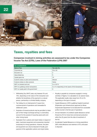 22
Taxes, royalties and fees
Companies involved in mining activities are assessed to tax under the Companies
Income Tax Act (CITA), Laws of the Federation (LFN) 2007
•	 Withholding Tax (WHT) rates vary between 5% and
10%, depending on the nature of the transaction and
whether the beneficiary of the payment is a natural
person, partnership or a limited liability company
•	 Tax holiday for an initial period of 3 years from
commencement of operations and renewable for
additional 2 years
•	 Exporters of mineral products may be permitted to retain
part of their foreign exchange earning in a domiciliary
account for the purpose of acquiring spare parts and
other mining inputs
•	 Exemption from customs and import duties in respect of
plant, machinery equipment and accessories imported
exclusively for mining operations. However, the plant
and equipment can only be disposed of locally upon
payment of the applicable customs and import duties.
•	 Royalty is payable by companies engaged in mining
activities in Nigeria. It is calculated on ad valorem basis.
The applicable royalty rates range from 3% to 5%
depending on the type of mineral.
•	 Capital Allowance of 95% qualifying Capital Investment
(Exploration and Infrastructure) approved by Mines
Inspectorate Department to be deducted from accessible
profits incurred in the first year of operations
•	 Annual indexation of unutilised capital allowance carried
forward by 5% for mines that commenced production
within five (5) years from the date of enactment of
the Act
•	 Accelerated Capital Allowance on mining expenditure
(95% initial allowance and retention of 5% until asset
is disposed
Tax considerations
Name of tax Tax rate (%)
Corporate tax 20 or 30
Education tax 2
Value Added tax 5
Capital gains tax 10
Customs duties on plant and accessories Waived
Customs duties on other products Varies
WHT on dividend and rent 5 or 10/7.5
WHT on qualifying vendor transactions 5 or 10, depending on the nature of the transactions
WHT on royalty paid to the government 0
Nigeria’s Mining Sector Investment Promotion Brochure August 2016
 