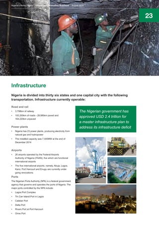 23
Infrastructure
Nigeria is divided into thirty six states and one capital city with the following
transportation. Infrastructure currently operable:
Road and rail
•	 3,798km of railway
•	 193,200km of roads - 28,980km paved and
164,220km unpaved
Power plants
•	 Nigeria has 23 power plants, producing electricity from
natural gas and hydropower
•	 The installed capacity was 7,445MW at the end of
December 2014
Airports
•	 26 airports operated by the Federal Airports
Authority of Nigeria (FAAN), five which are functional
international airports
•	 The five international airports, namely, Abuja, Lagos,
Kano, Port Harcourt and Enugu are currently under
going renovations.
Ports
The Nigerian Ports Authority (NPA) is a federal government
agency that governs and operates the ports of Nigeria. The
major ports controlled by the NPA include:
•	 Lagos Port Complex
•	 Tin Can Island Port in Lagos
•	 Calabar Port
•	 Delta Port
•	 Rivers Port at Port Harcourt
•	 Onne Port
The Nigerian government has
approved USD 2.4 trillion for
a master infrastructure plan to
address its infrastructure deficit
Nigeria’s Mining Sector Investment Promotion Brochure August 2016
 