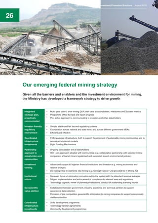 26
Our emerging federal mining strategy
Given all the barriers and enablers and the investment environment for mining,
the Ministry has developed a framework strategy to drive growth
Integrated
strategic plan,
proactively
communicated
•	 Multi- year plan to drive mining GDP, with clear accountabilities, milestones and Success metrics
•	 Programme Office to track and report progress
•	 Pro- active approach to communicating to investors and other stakeholders
Investor- friendly
regulatory
environment
•	 Simple, stable and fair tax and regulatory systems
•	 Coordination across national and state level; and across different government MDAs
•	 Efficient and effective
Coordinated
infrastructure
investments
•	 Fit for purpose infrastructure, both to support development of sustainable mining communities and to
access ports/internal markets
•	 Right Funding Mechanisms
Partnership
approach to
stakeholders and
communities
•	 Ongoing consultation will all stakeholders
•	 Win – win approach adopted with communities (e.g. collaborative partnership with selected mining
companies; artisanal miners regularised and supported; sound environmental policies)
Investment
funding
•	 Advice and support to Nigerian financial institutions and investors e.g. mining economics and
reserve analysis
•	 De-risking initial investments into mining (e.g. Mining Finance Fund provided for in Mining Act
Institutional
reform
•	 Renewed focus on eliminating corruption within the system with the attendant revenue leakages
•	 Diligent implementation and enforcement of compliance to relevant laws and regulations
•	 Technology upgrade, renew of planned privatisations, conduct of outstanding licensing rounds
Geoscientific
value addition
•	 Collaboration between government, industry, academia and technical partners to support
geoscience data collection
•	 Provision of pre- competition geoscientific information to mining companies to support economically
viable exploration
Coordinated
infrastructure
investments
•	 Skills development programme
•	 Technology transfer agreements
•	 Community development programmes
Nigeria’s Mining Sector Investment Promotion Brochure August 2016
 