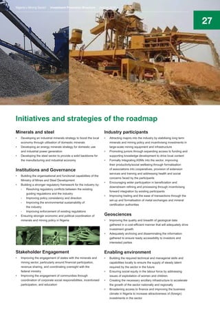27
Initiatives and strategies of the roadmap
Minerals and steel
•	 Developing an industrial minerals strategy to boost the local
economy through utilisation of domestic minerals
•	 Developing an energy minerals strategy for domestic use
and industrial power generation
•	 Developing the steel sector to provide a solid backbone for
the manufacturing and industrial economy
Institutions and Governance
•	 Building the organisational and functional capabilities of the
Ministry of Mines and Steel Development
•	 Building a stronger regulatory framework for the industry by:
-	 Resolving regulatory conflicts between the existing
guiding regulations and the industry
-	 Improving policy consistency and direction
-	 Improving the environmental sustainability of
the industry
-	 Improving enforcement of existing regulations
•	 Ensuring stronger economic and political coordination of
minerals and mining policy in Nigeria
Stakeholder Engagement
•	 Improving the engagement of states with the minerals and
mining sector, particularly around financial participation,
revenue sharing, and coordinating oversight with the
federal ministry
•	 Improving the engagement of communities through
coordination of corporate social responsibilities, incentivised
participation, and education
Industry participants
•	 Attracting majors into the industry by stabilising long term
minerals and mining policy and incentivising investments in
large-scale mining equipment and infrastructure
•	 Promoting juniors through expanding access to funding and
supporting knowledge development to drive local content
•	 Formally Integrating ASMs into the sector, improving
their productivity/social wellbeing through formalisation
of associations into cooperatives, provision of extension
services and training and addressing health and social
concerns faced by the participants
•	 Encouraging wider participation in beneficiation and
downstream refining and processing through incentivising
forward integration by existing participants
•	 Improving trading and the ease of transactions through the
set-up and formalisation of metal exchanges and mineral
certification authorities
Geosciences
•	 Improving the quality and breadth of geological data
gathered in a cost-efficient manner that will adequately drive
investment growth
•	 Adequately archiving and disseminating the information
gathered to ensure ready accessibility to investors and
interested parties
Enabling environment
•	 Building the required technical and managerial skills and
capabilities locally to ensure the supply of steady talent
required by the sector in the future
•	 Ensuring social equity in the labour force by addressing
issues of exploitation of women and children
•	 Creating the necessary ancillary infrastructure to accelerate
the growth of the sector nationally and regionally
•	 Broadening access to finance and improving the business
climate in Nigeria to increase attractiveness of (foreign)
investments in the sector
Nigeria’s Mining Sector Investment Promotion Brochure August 2016
 