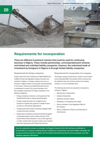 28
Requirements for incorporation
There are different investment vehicles that could be used for continuing
business in Nigeria. These include partnerships, unincorporated joint ventures
and limited and unlimited liability companies. However, the authorised mode of
investment by foreigners in Nigeria is through limited liability companies.
Requirements for foreign companies
Under section 54 of the Companies and Allied Matters Act
(CAMA), the law that regulates company formation and
operation in Nigeria, no foreign company may carry on
business in Nigeria unless it incorporates a local subsidiary
in the country. However the Federal Executive Council
is empowered by section 56 to grant exemption from
this mandatory requirement to foreign companies in the
following categories:
•	 Foreign companies invited by or with approval of the
Federal Government to execute special projects
•	 Foreign companies which are in Nigeria for the
execution of specific loan projects on behalf of donor
countries or international organisations
•	 Foreign government-owned companies engaged solely
in export promotion activities
•	 Engineering consultants and technical experts engaged
in specialist projects under contracts with any of the
Governments of the Federation or any of their agencies
or under contracts with any person where such contracts
have been approved by the Federal Government
Requirements for incorporation of a company
The foreign company would have to conduct a name search
at the Corporate Affairs Commission (CAC) to ensure that
the preferred name has not been issued to an existing
company, or is not a prohibited name.
The following documents are required to incorporate a
company in Nigeria:
•	 Memorandum of Association
•	 Articles of Association
•	 Statement of Share Capital
•	 Declaration of Compliance with CAMA
•	 Notice of situation of the Registered Office of
the company
•	 Return of Allotment of Shares and Particulars of
First Directors
Once the registration process is completed, the Registrar General of the CAC will issue a Certificate of
Incorporation to a company certifying that the conditions for incorporation have been fulfilled. Thereafter, the
company would be required to register with the Federal Inland Revenue Service for tax purposes, and other
regulatory agencies noted below.
Nigeria’s Mining Sector Investment Promotion Brochure August 2016
 